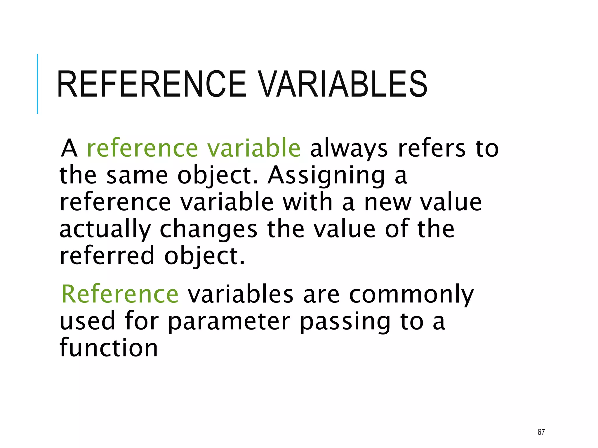 REFERENCE VARIABLES
A reference variable always refers to
the same object. Assigning a
reference variable with a new value
actually changes the value of the
referred object.
Reference variables are commonly
used for parameter passing to a
function
67
 