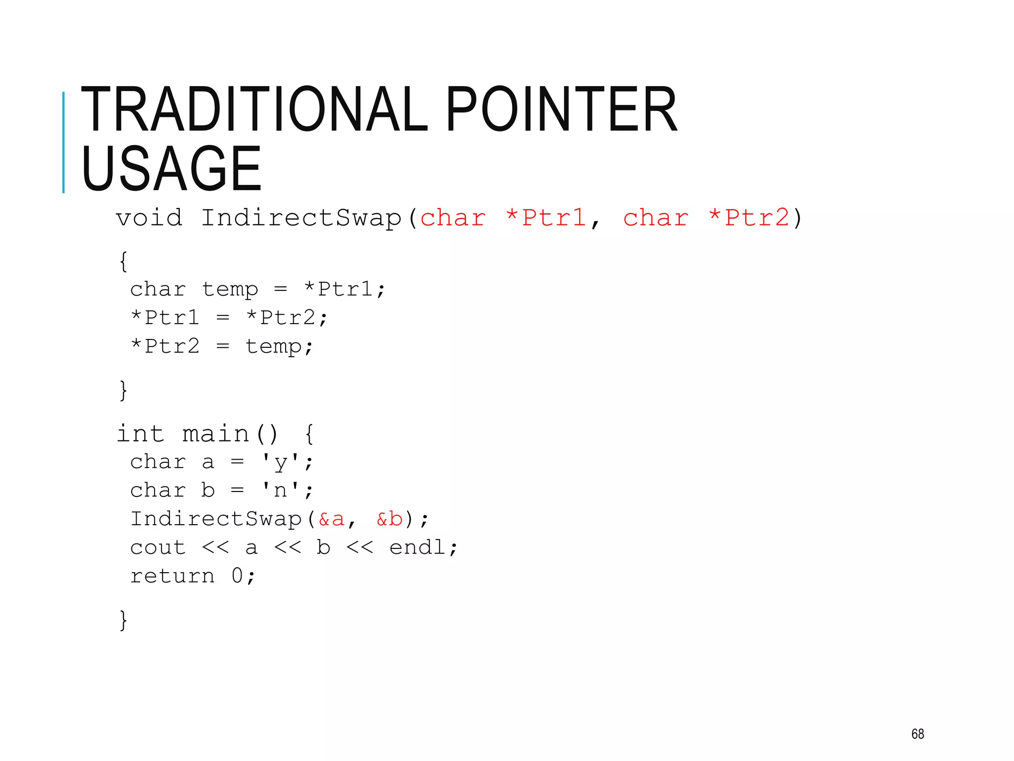 TRADITIONAL POINTER
USAGE
void IndirectSwap(char *Ptr1, char *Ptr2)
{
char temp = *Ptr1;
*Ptr1 = *Ptr2;
*Ptr2 = temp;
}
int main() {
char a = 'y';
char b = 'n';
IndirectSwap(&a, &b);
cout << a << b << endl;
return 0;
}
68
 