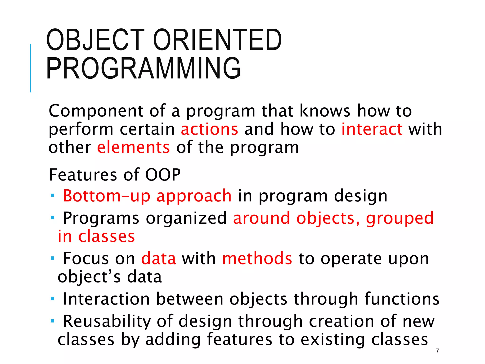 OBJECT ORIENTED
PROGRAMMING
Component of a program that knows how to
perform certain actions and how to interact with
other elements of the program
Features of OOP
 Bottom–up approach in program design
 Programs organized around objects, grouped
in classes
 Focus on data with methods to operate upon
object’s data
 Interaction between objects through functions
 Reusability of design through creation of new
classes by adding features to existing classes 7
 