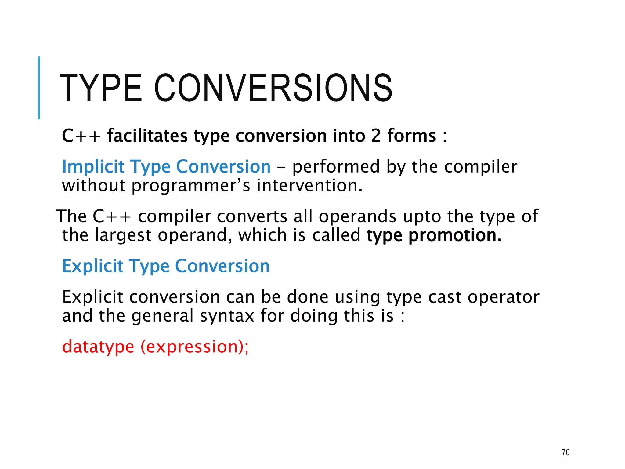 TYPE CONVERSIONS
C++ facilitates type conversion into 2 forms :
Implicit Type Conversion - performed by the compiler
without programmer’s intervention.
The C++ compiler converts all operands upto the type of
the largest operand, which is called type promotion.
Explicit Type Conversion
Explicit conversion can be done using type cast operator
and the general syntax for doing this is :
datatype (expression);
70
 
