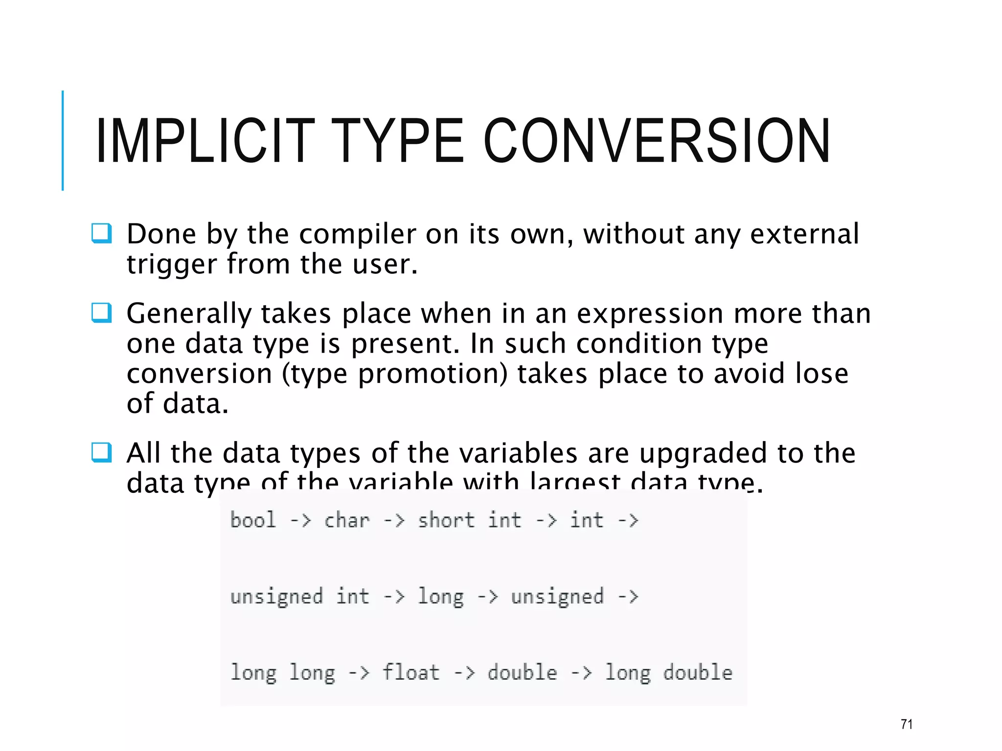 IMPLICIT TYPE CONVERSION
 Done by the compiler on its own, without any external
trigger from the user.
 Generally takes place when in an expression more than
one data type is present. In such condition type
conversion (type promotion) takes place to avoid lose
of data.
 All the data types of the variables are upgraded to the
data type of the variable with largest data type.
71
 