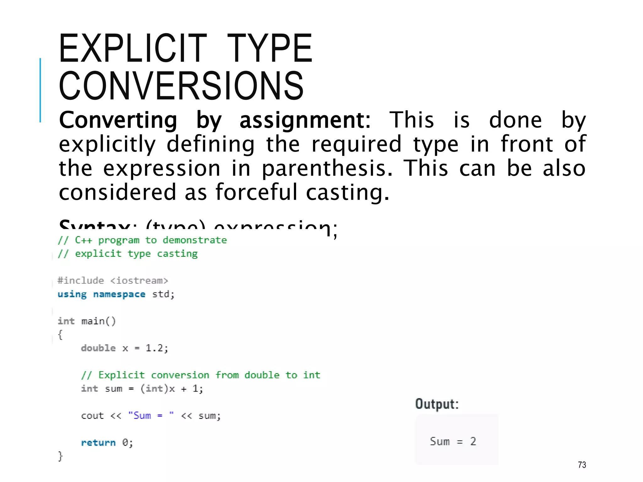 EXPLICIT TYPE
CONVERSIONS
73
Converting by assignment: This is done by
explicitly defining the required type in front of
the expression in parenthesis. This can be also
considered as forceful casting.
Syntax: (type) expression;
 