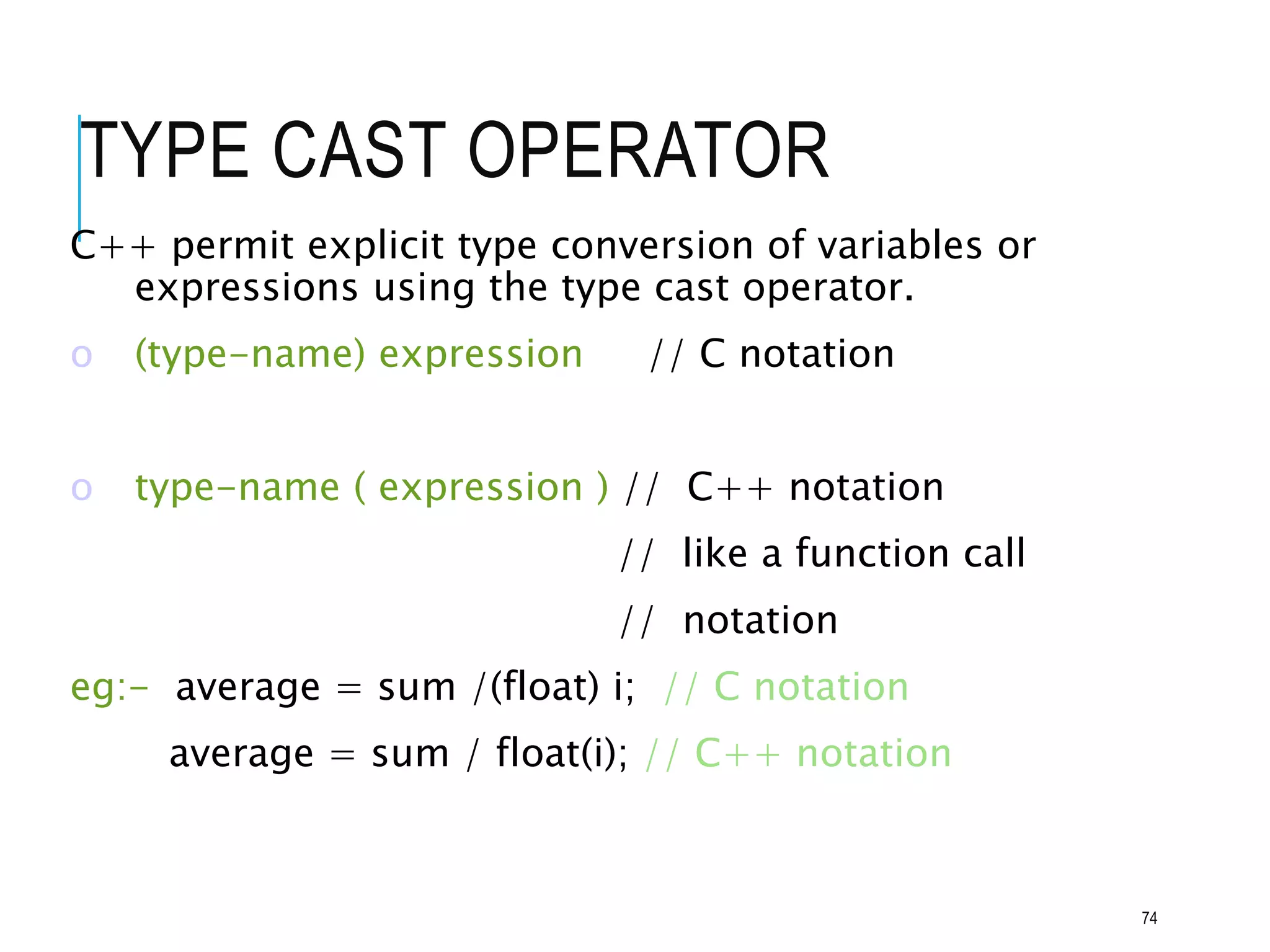 TYPE CAST OPERATOR
C++ permit explicit type conversion of variables or
expressions using the type cast operator.
o (type-name) expression // C notation
o type-name ( expression ) // C++ notation
// like a function call
// notation
eg:- average = sum /(float) i; // C notation
average = sum / float(i); // C++ notation
74
 