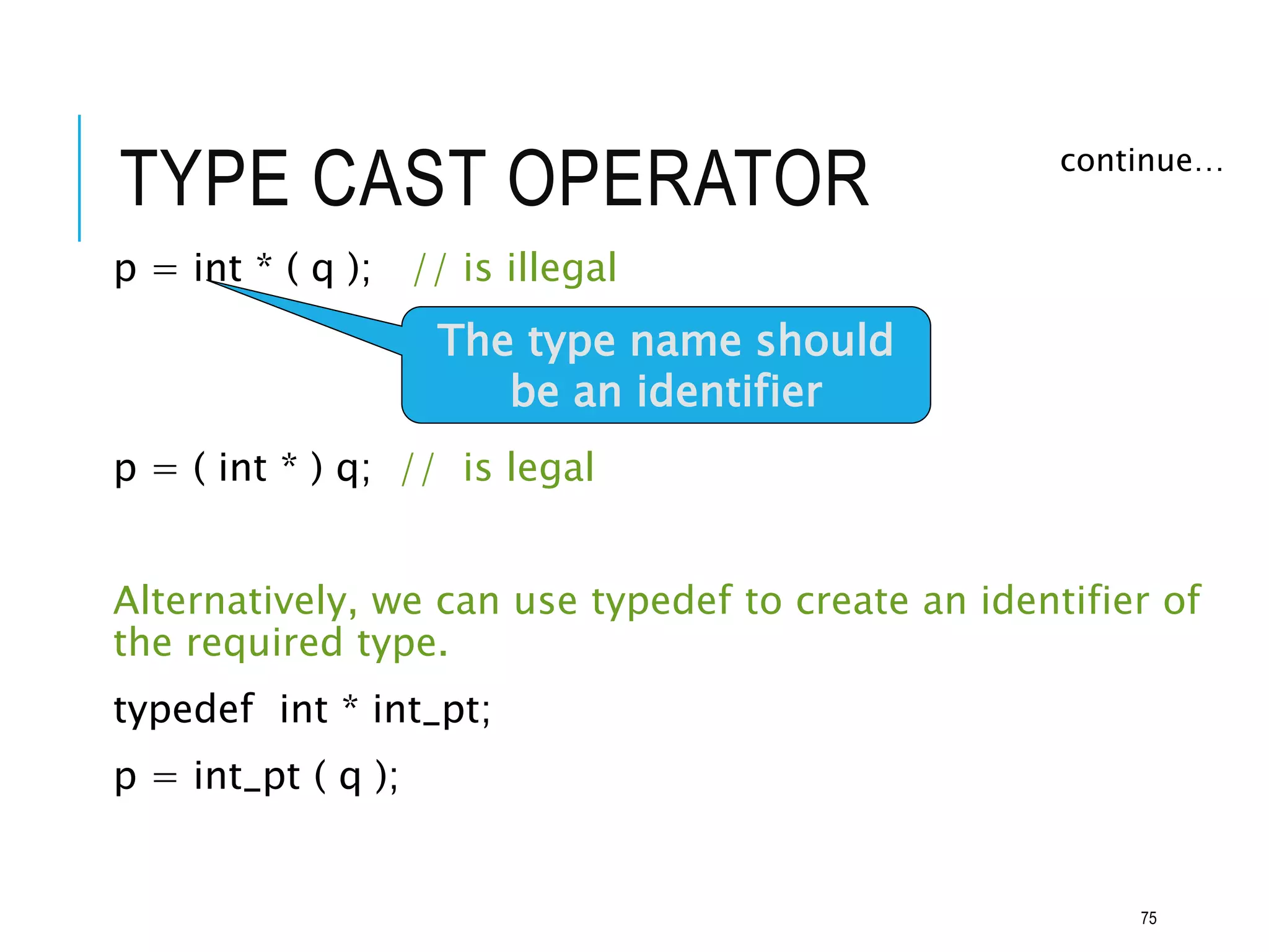 TYPE CAST OPERATOR
p = int * ( q ); // is illegal
p = ( int * ) q; // is legal
Alternatively, we can use typedef to create an identifier of
the required type.
typedef int * int_pt;
p = int_pt ( q );
continue…
The type name should
be an identifier
75
 