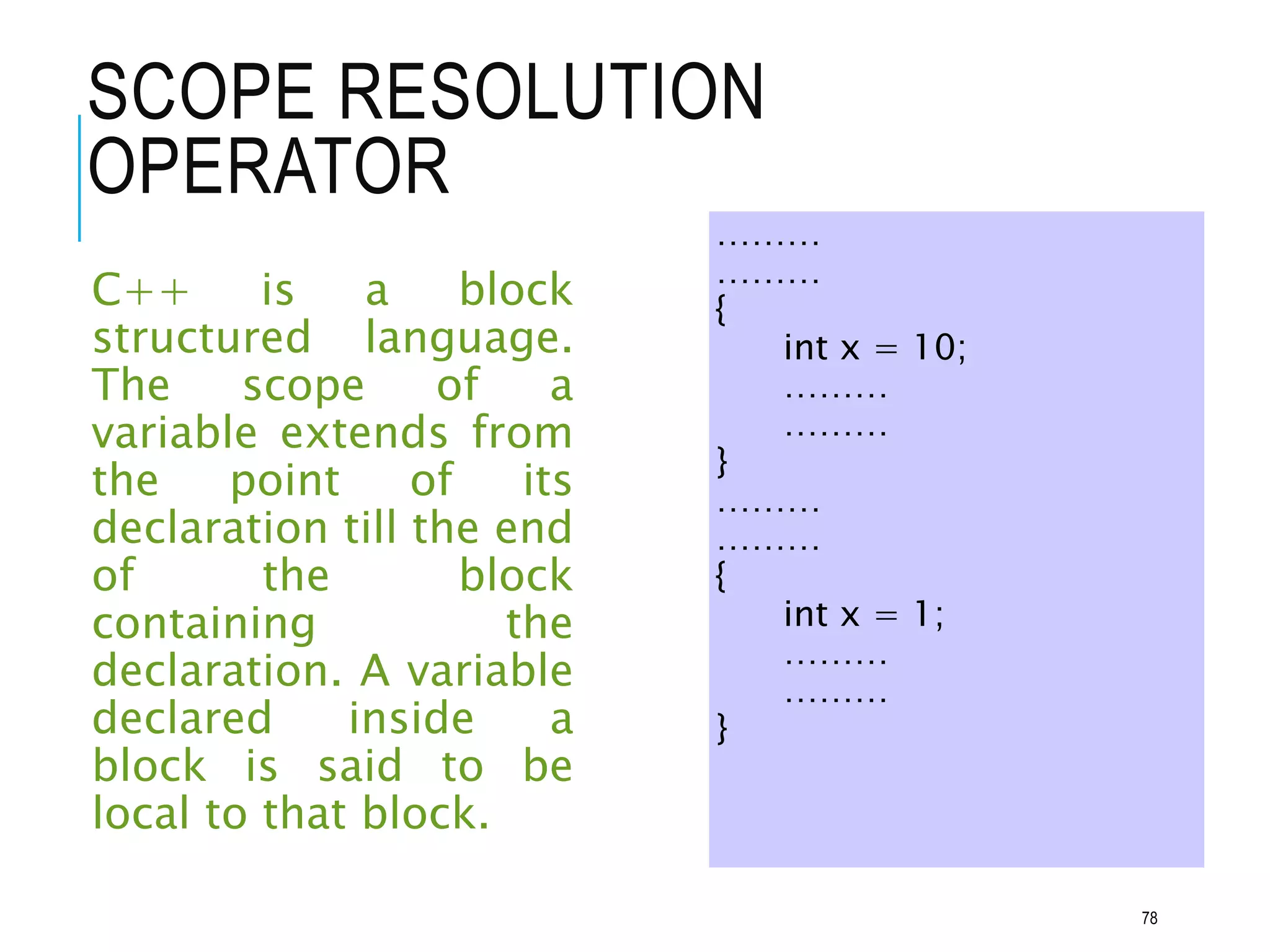 SCOPE RESOLUTION
OPERATOR
C++ is a block
structured language.
The scope of a
variable extends from
the point of its
declaration till the end
of the block
containing the
declaration. A variable
declared inside a
block is said to be
local to that block.
………
………
{
int x = 10;
………
………
}
………
………
{
int x = 1;
………
………
}
78
 