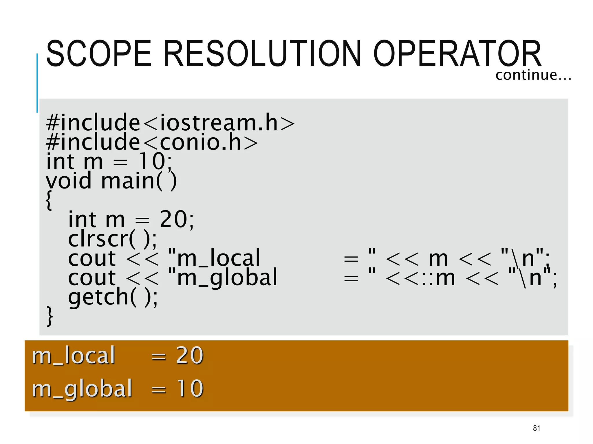 SCOPE RESOLUTION OPERATOR
continue…
#include<iostream.h>
#include<conio.h>
int m = 10;
void main( )
{
int m = 20;
clrscr( );
cout << "m_local = " << m << "n";
cout << "m_global = " <<::m << "n";
getch( );
}
m_local = 20
m_global = 10
81
 