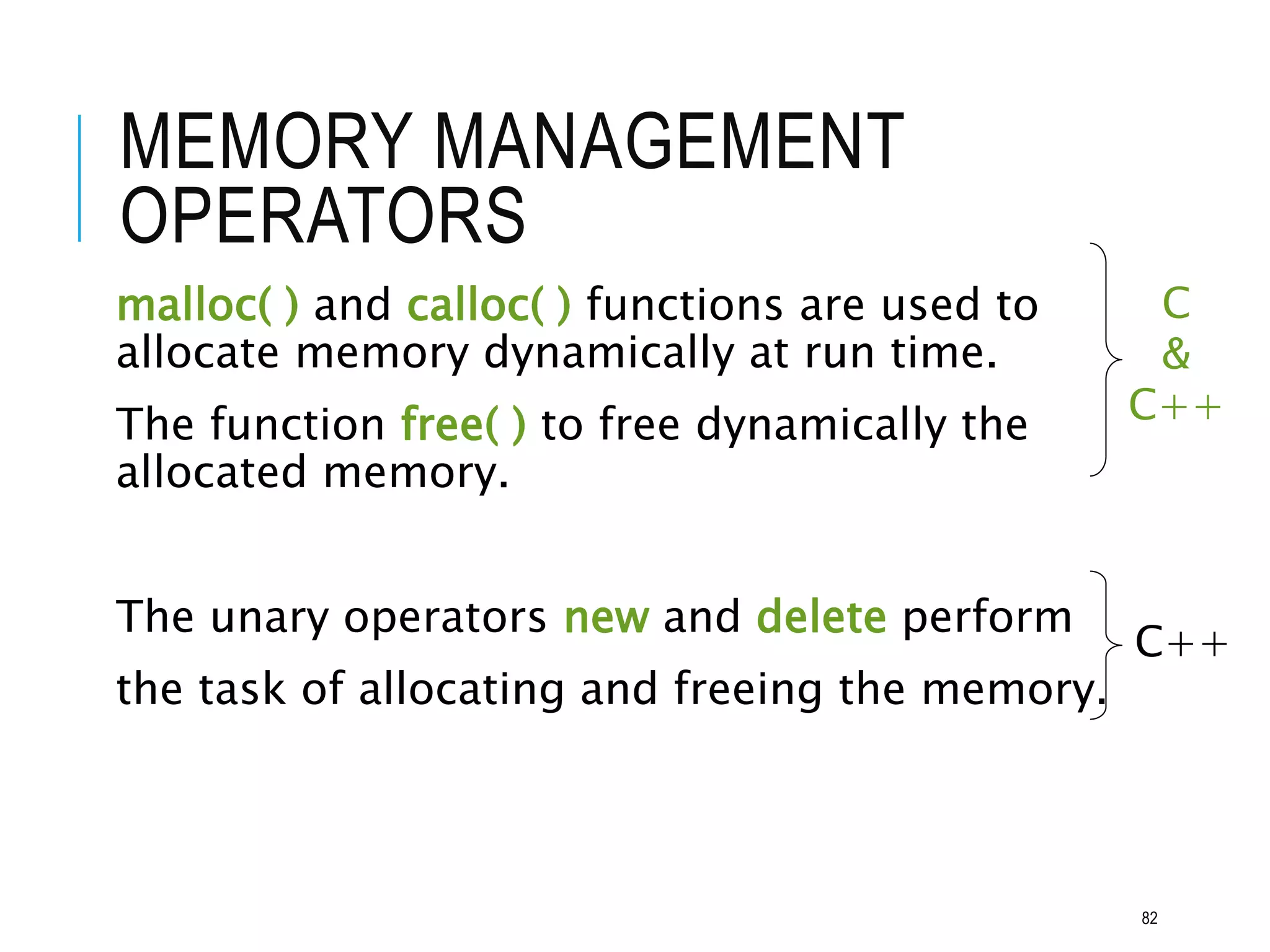 MEMORY MANAGEMENT
OPERATORS
malloc( ) and calloc( ) functions are used to
allocate memory dynamically at run time.
The function free( ) to free dynamically the
allocated memory.
The unary operators new and delete perform
the task of allocating and freeing the memory.
C
&
C++
C++
82
 
