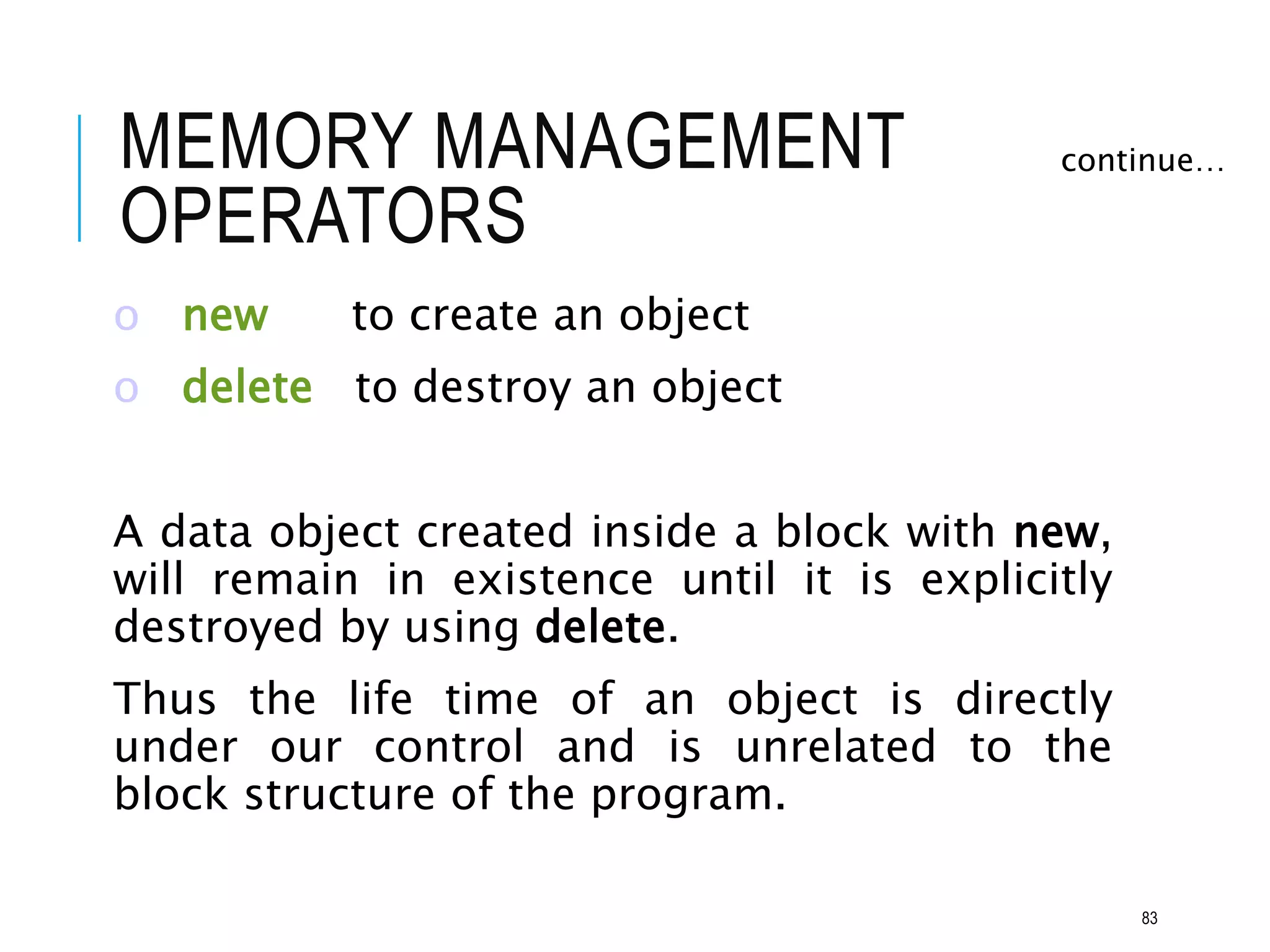 MEMORY MANAGEMENT
OPERATORS
o new to create an object
o delete to destroy an object
A data object created inside a block with new,
will remain in existence until it is explicitly
destroyed by using delete.
Thus the life time of an object is directly
under our control and is unrelated to the
block structure of the program.
continue…
83
 