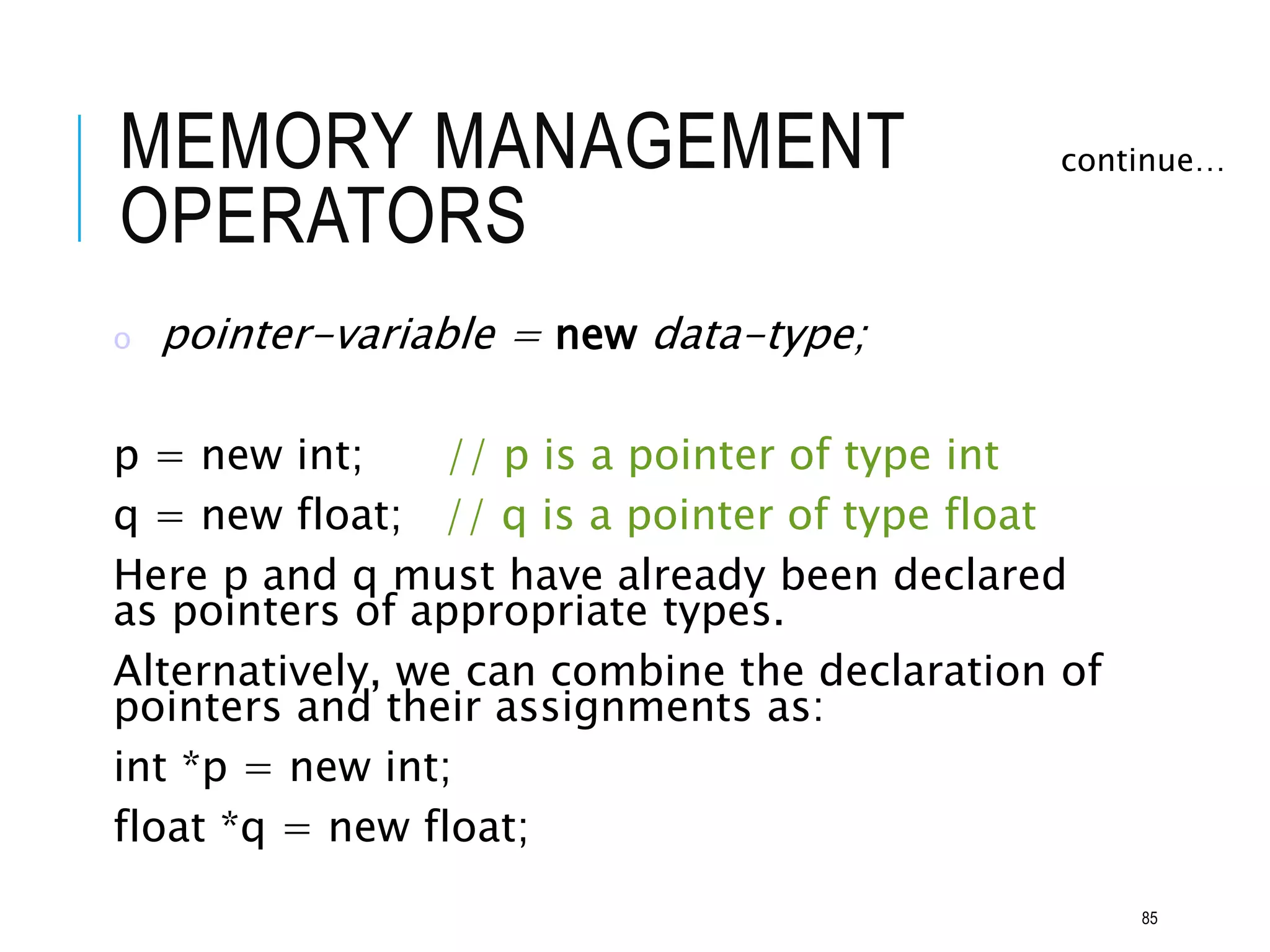 MEMORY MANAGEMENT
OPERATORS
o pointer-variable = new data-type;
p = new int; // p is a pointer of type int
q = new float; // q is a pointer of type float
Here p and q must have already been declared
as pointers of appropriate types.
Alternatively, we can combine the declaration of
pointers and their assignments as:
int *p = new int;
float *q = new float;
continue…
85
 