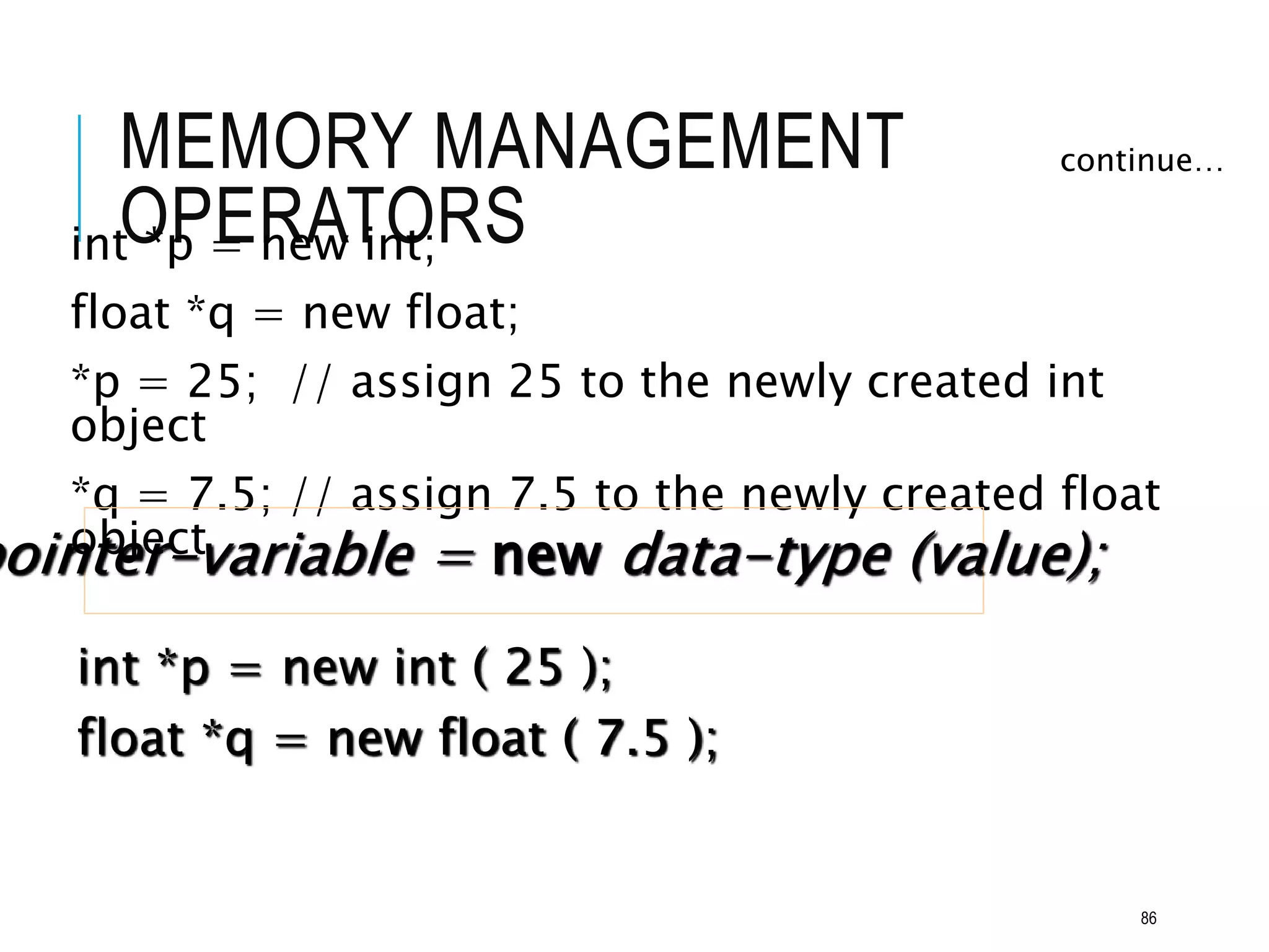 MEMORY MANAGEMENT
OPERATORS
int *p = new int;
float *q = new float;
*p = 25; // assign 25 to the newly created int
object
*q = 7.5; // assign 7.5 to the newly created float
object
continue…
pointer-variable = new data-type (value);
int *p = new int ( 25 );
float *q = new float ( 7.5 );
86
 