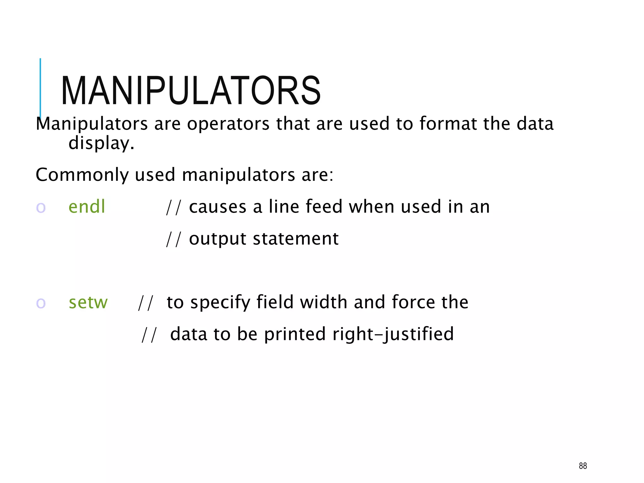 MANIPULATORS
Manipulators are operators that are used to format the data
display.
Commonly used manipulators are:
o endl // causes a line feed when used in an
// output statement
o setw // to specify field width and force the
// data to be printed right-justified
88
 