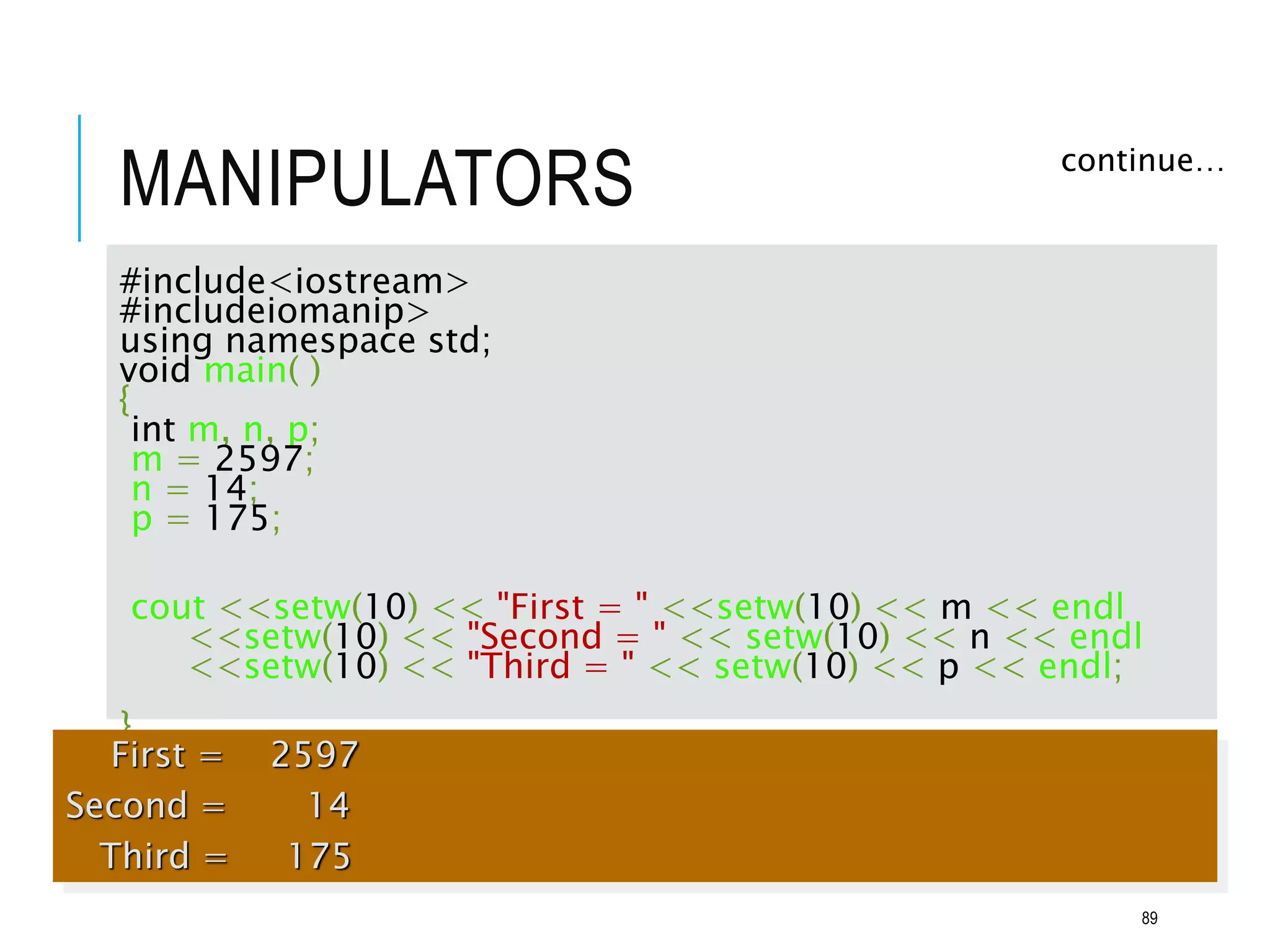 MANIPULATORS continue…
#include<iostream>
#includeiomanip>
using namespace std;
void main( )
{
int m, n, p;
m = 2597;
n = 14;
p = 175;
cout <<setw(10) << "First = " <<setw(10) << m << endl
<<setw(10) << "Second = " << setw(10) << n << endl
<<setw(10) << "Third = " << setw(10) << p << endl;
}
First = 2597
Second = 14
Third = 175
89
 