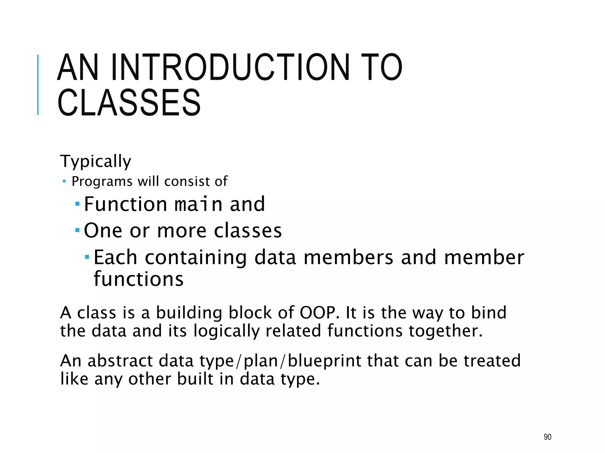 AN INTRODUCTION TO
CLASSES
Typically
 Programs will consist of
 Function main and
 One or more classes
 Each containing data members and member
functions
A class is a building block of OOP. It is the way to bind
the data and its logically related functions together.
An abstract data type/plan/blueprint that can be treated
like any other built in data type.
90
 