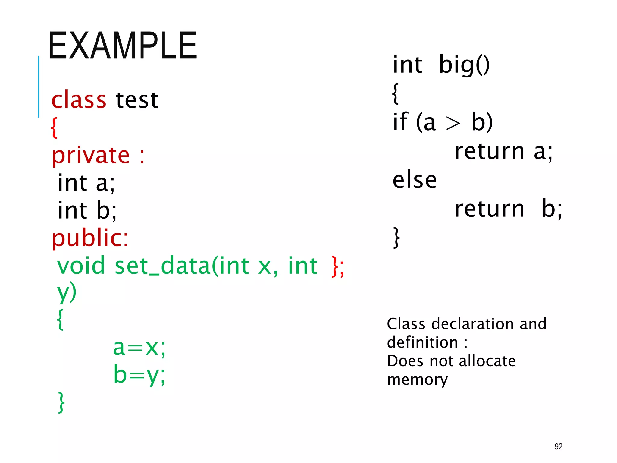 EXAMPLE
class test
{
private :
int a;
int b;
public:
void set_data(int x, int
y)
{
a=x;
b=y;
}
int big()
{
if (a > b)
return a;
else
return b;
}
};
Class declaration and
definition :
Does not allocate
memory
92
 