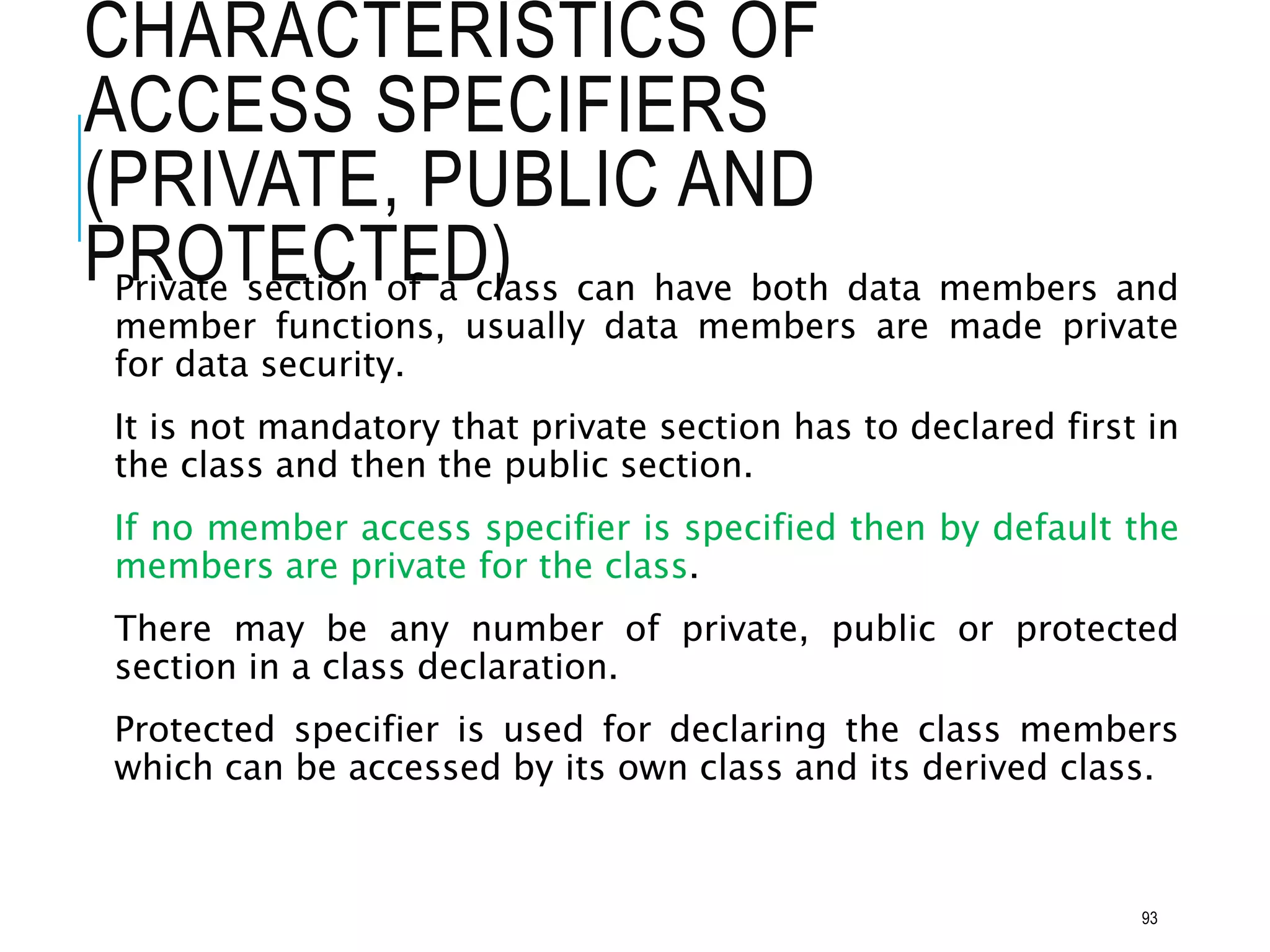 CHARACTERISTICS OF
ACCESS SPECIFIERS
(PRIVATE, PUBLIC AND
PROTECTED)
Private section of a class can have both data members and
member functions, usually data members are made private
for data security.
It is not mandatory that private section has to declared first in
the class and then the public section.
If no member access specifier is specified then by default the
members are private for the class.
There may be any number of private, public or protected
section in a class declaration.
Protected specifier is used for declaring the class members
which can be accessed by its own class and its derived class.
93
 