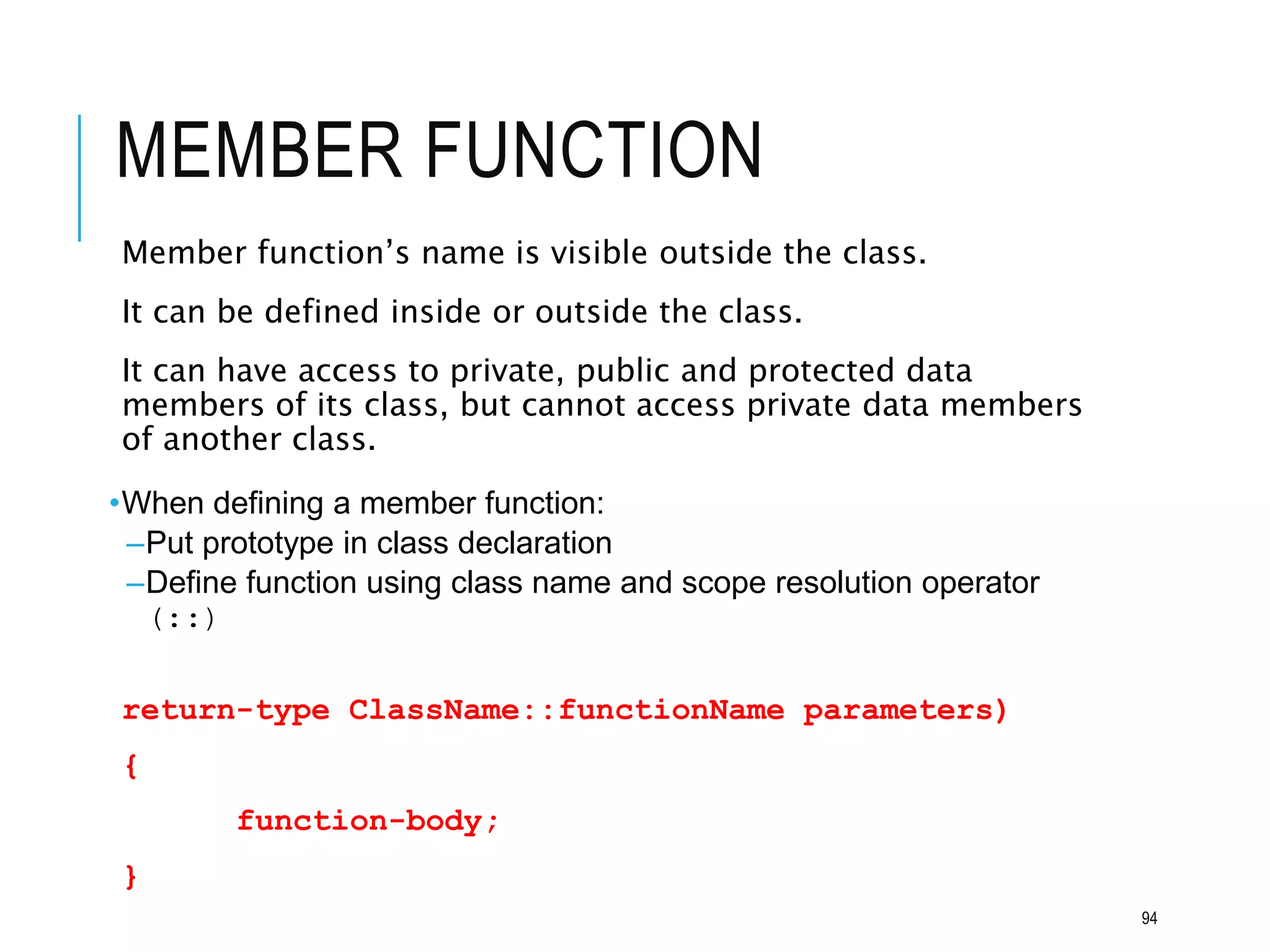MEMBER FUNCTION
Member function’s name is visible outside the class.
It can be defined inside or outside the class.
It can have access to private, public and protected data
members of its class, but cannot access private data members
of another class.
•When defining a member function:
–Put prototype in class declaration
–Define function using class name and scope resolution operator
(::)
return-type ClassName::functionName parameters)
{
function-body;
}
94
 