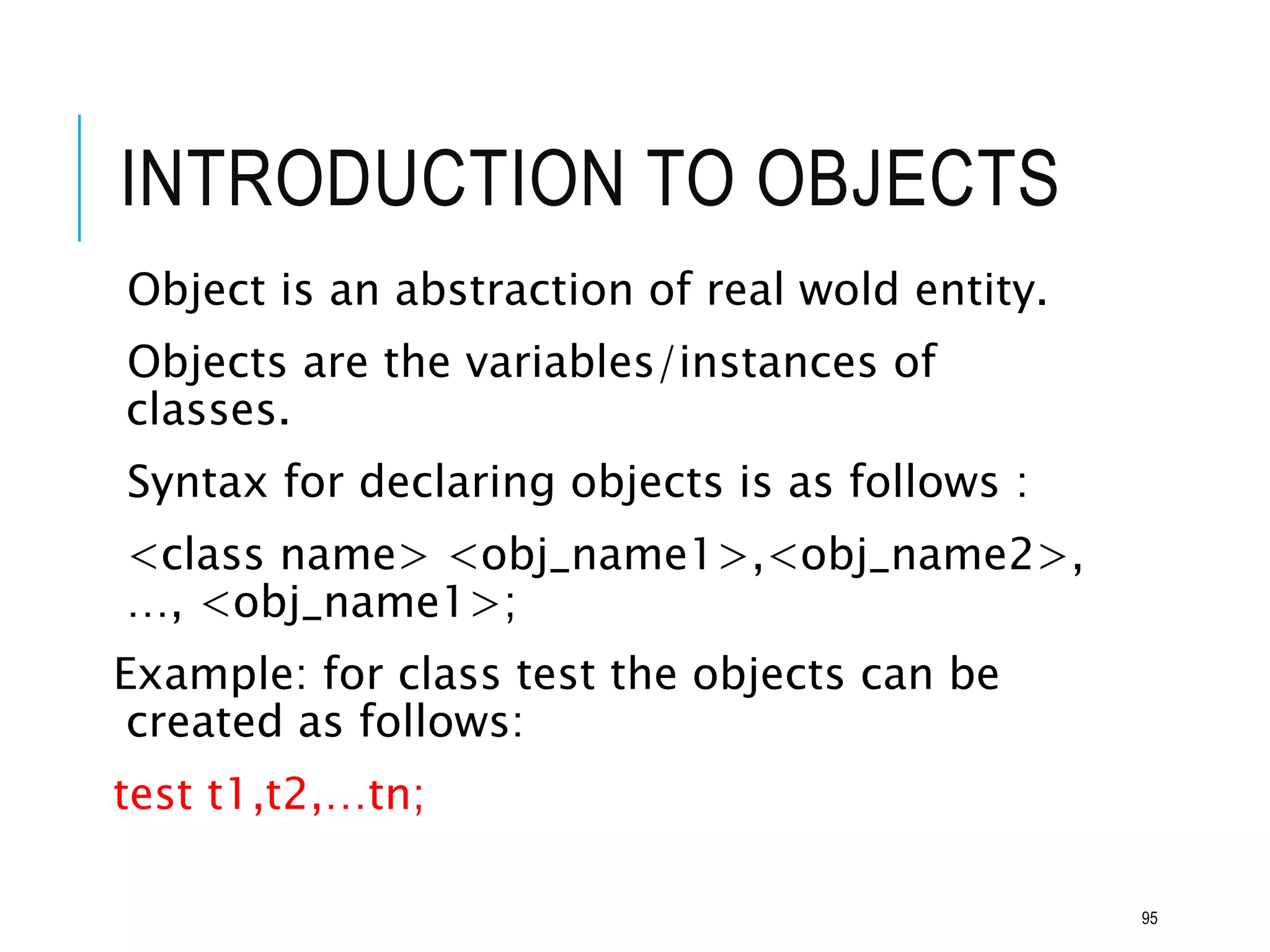 INTRODUCTION TO OBJECTS
Object is an abstraction of real wold entity.
Objects are the variables/instances of
classes.
Syntax for declaring objects is as follows :
<class name> <obj_name1>,<obj_name2>,
…, <obj_name1>;
Example: for class test the objects can be
created as follows:
test t1,t2,…tn;
95
 
