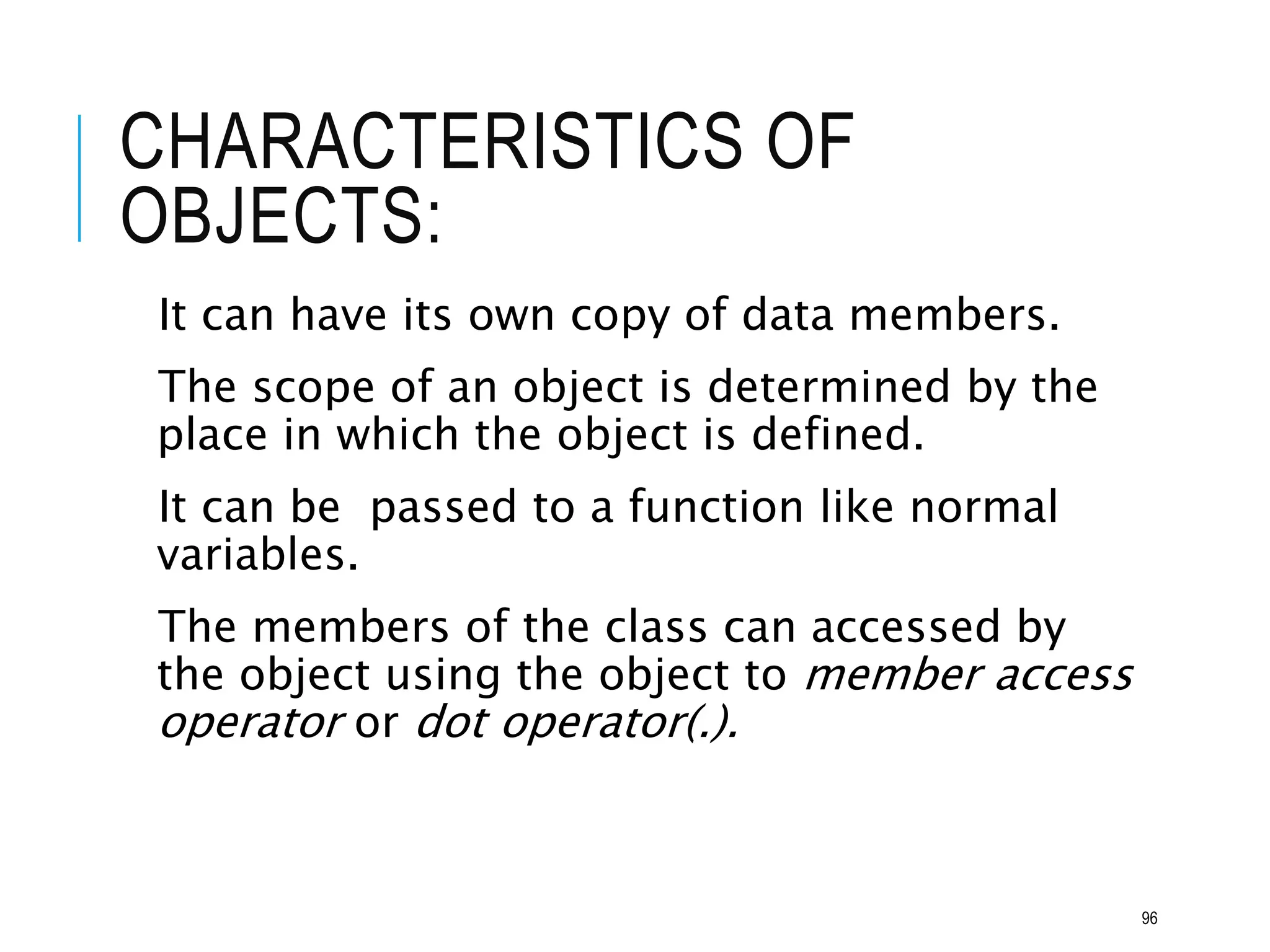 CHARACTERISTICS OF
OBJECTS:
It can have its own copy of data members.
The scope of an object is determined by the
place in which the object is defined.
It can be passed to a function like normal
variables.
The members of the class can accessed by
the object using the object to member access
operator or dot operator(.).
96
 