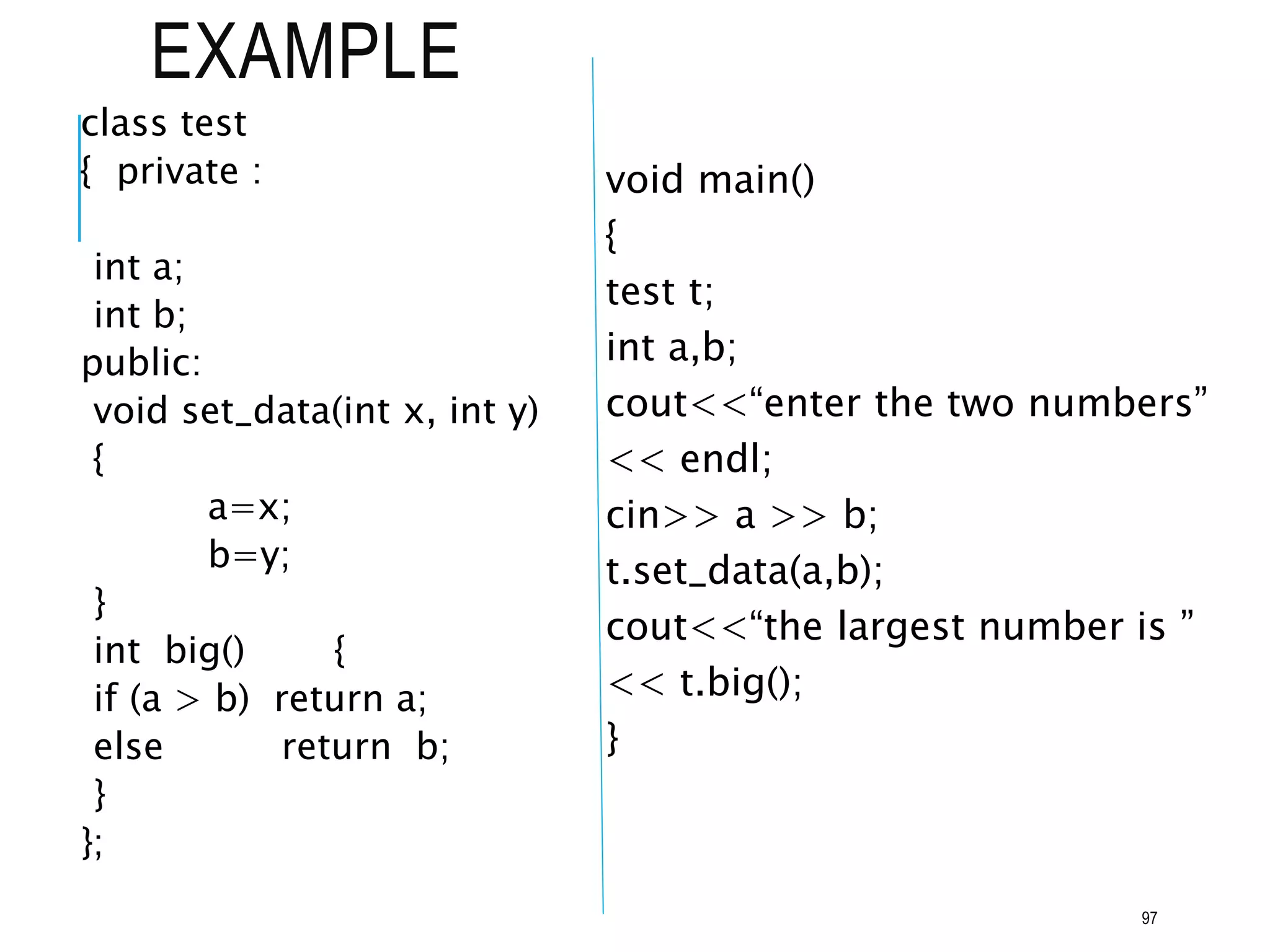 EXAMPLE
class test
{ private :
int a;
int b;
public:
void set_data(int x, int y)
{
a=x;
b=y;
}
int big() {
if (a > b) return a;
else return b;
}
};
void main()
{
test t;
int a,b;
cout<<“enter the two numbers”
<< endl;
cin>> a >> b;
t.set_data(a,b);
cout<<“the largest number is ”
<< t.big();
}
97
 
