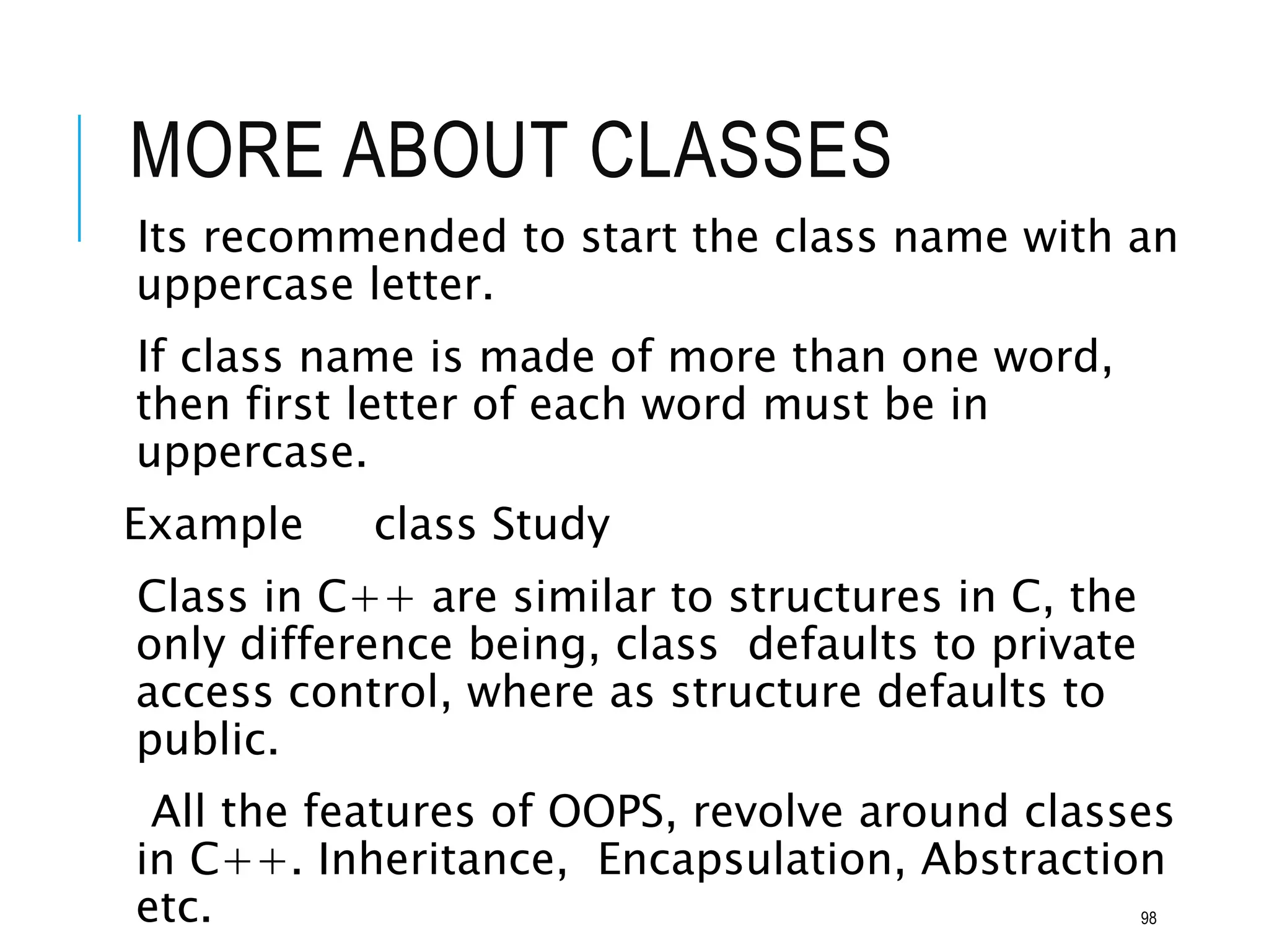 MORE ABOUT CLASSES
Its recommended to start the class name with an
uppercase letter.
If class name is made of more than one word,
then first letter of each word must be in
uppercase.
Example class Study
Class in C++ are similar to structures in C, the
only difference being, class defaults to private
access control, where as structure defaults to
public.
All the features of OOPS, revolve around classes
in C++. Inheritance, Encapsulation, Abstraction
etc. 98
 