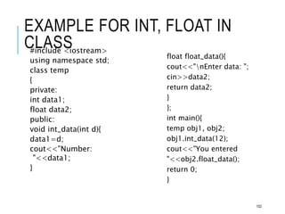 EXAMPLE FOR INT, FLOAT IN
CLASS
#include <iostream>
using namespace std;
class temp
{
private:
int data1;
float data2;
public:
void int_data(int d){
data1=d;
cout<<"Number:
"<<data1;
}
float float_data(){
cout<<"nEnter data: ";
cin>>data2;
return data2;
}
};
int main(){
temp obj1, obj2;
obj1.int_data(12);
cout<<"You entered
"<<obj2.float_data();
return 0;
}
102
 