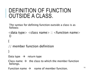 DEFINITION OF FUNCTION
OUTSIDE A CLASS.
The syntax for defining function outside a class is as
follows:
<data type> <class name> :: <function name>
()
{
// member function definition
}
Data type  return type
Class name  the class to which the member function
belongs.
Function name  name of member function.
103
 