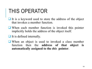THIS OPERATOR
 It is a keyword used to store the address of the object
that invokes a member function.
 When each member function is invoked this pointer
implicitly holds the address of the object itself.
 It is defined internally.
 When an object is used to invoked a class member
function then the address of that object is
automatically assigned to the this pointer.
109
 