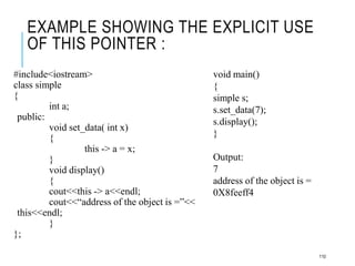 EXAMPLE SHOWING THE EXPLICIT USE
OF THIS POINTER :
#include<iostream>
class simple
{
int a;
public:
void set_data( int x)
{
this -> a = x;
}
void display()
{
cout<<this -> a<<endl;
cout<<“address of the object is =”<<
this<<endl;
}
};
void main()
{
simple s;
s.set_data(7);
s.display();
}
Output:
7
address of the object is =
0X8feeff4
110
 