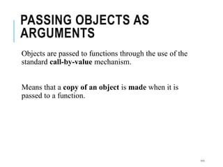 PASSING OBJECTS AS
ARGUMENTS
Objects are passed to functions through the use of the
standard call-by-value mechanism.
Means that a copy of an object is made when it is
passed to a function.
111
 