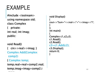 EXAMPLE
#include <iostream>
using namespace std;
class Complex
{ private:
int real; int imag;
public:
void Read()
{ cin>>real>>imag; }
Complex Add(Complex
comp2)
{ Complex temp;
temp.real=real+comp2.real;
temp.imag=imag+comp2.i
void Display()
{
cout<<"Sum="<<real<<"+"<<imag<<"i";
}
};
int main()
{
Complex c1,c2,c3;
c1.Read();
c2.Read();
c3=c1.Add(c2);
c3.Display();
return 0;
}
117
 
