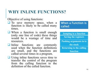 WHY INLINE FUNCTIONS?
Objective of using functions:
 To save memory space, when a
function is likely to be called many
times.
 When a function is small enough
(only one line of code) these things
would be a wastage of time and
resources.
 Inline functions are commonly
used when the function definitions
are small, and the functions are
called several times in a program.
 Using inline functions saves time to
transfer the control of the program
from the calling function to the
definition of the called function.
Jumping to a function
Saving the registers
Pushing arguments in to
the stack
Returning to the calling
function
When a Function is
called:
118
 