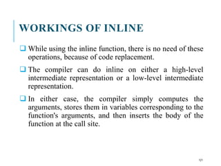 WORKINGS OF INLINE
 While using the inline function, there is no need of these
operations, because of code replacement.
 The compiler can do inline on either a high-level
intermediate representation or a low-level intermediate
representation.
 In either case, the compiler simply computes the
arguments, stores them in variables corresponding to the
function's arguments, and then inserts the body of the
function at the call site.
121
 