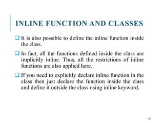 INLINE FUNCTION AND CLASSES
 It is also possible to define the inline function inside
the class.
 In fact, all the functions defined inside the class are
implicitly inline. Thus, all the restrictions of inline
functions are also applied here.
 If you need to explicitly declare inline function in the
class then just declare the function inside the class
and define it outside the class using inline keyword.
126
 