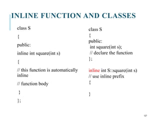 INLINE FUNCTION AND CLASSES
class S
{
public:
inline int square(int s)
{
// this function is automatically
inline
// function body
}
};
class S
{
public:
int square(int s);
// declare the function
};
inline int S::square(int s)
// use inline prefix
{
}
127
 