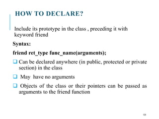HOW TO DECLARE?
Include its prototype in the class , preceding it with
keyword friend
Syntax:
friend ret_type func_name(arguments);
 Can be declared anywhere (in public, protected or private
section) in the class
 May have no arguments
 Objects of the class or their pointers can be passed as
arguments to the friend function
129
 