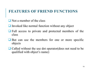FEATURES OF FRIEND FUNCTIONS
 Not a member of the class
 Invoked like normal function without any object
 Full access to private and protected members of the
class
 But can use the members for one or more specific
objects
 Called without the use dot operator(does not need to be
qualified with object’s name)
130
 
