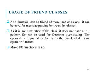 USAGE OF FRIEND CLASSES
 As a function can be friend of more than one class, it can
be used for message passing between the classes.
 As it is not a member of the class ,it does not have a this
pointer. So can be used for Operator overloading. The
operands are passed explicitly to the overloaded friend
operator function.
 Make I/O functions easier
133
 
