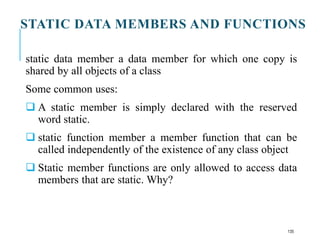 STATIC DATA MEMBERS AND FUNCTIONS
static data member a data member for which one copy is
shared by all objects of a class
Some common uses:
 A static member is simply declared with the reserved
word static.
 static function member a member function that can be
called independently of the existence of any class object
 Static member functions are only allowed to access data
members that are static. Why?
135
 
