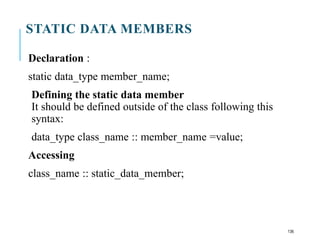 STATIC DATA MEMBERS
Declaration :
static data_type member_name;
Defining the static data member
It should be defined outside of the class following this
syntax:
data_type class_name :: member_name =value;
Accessing
class_name :: static_data_member;
136
 