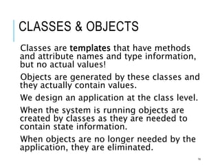 CLASSES & OBJECTS
Classes are templates that have methods
and attribute names and type information,
but no actual values!
Objects are generated by these classes and
they actually contain values.
We design an application at the class level.
When the system is running objects are
created by classes as they are needed to
contain state information.
When objects are no longer needed by the
application, they are eliminated.
14
 