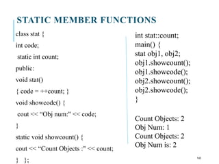 STATIC MEMBER FUNCTIONS
class stat {
int code;
static int count;
public:
void stat()
{ code = ++count; }
void showcode() {
cout << “Obj num:" << code;
}
static void showcount() {
cout << “Count Objects :" << count;
} };
int stat::count;
main() {
stat obj1, obj2;
obj1.showcount();
obj1.showcode();
obj2.showcount();
obj2.showcode();
}
Count Objects: 2
Obj Num: 1
Count Objects: 2
Obj Num is: 2
140
 