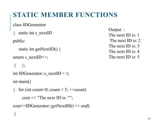 STATIC MEMBER FUNCTIONS
class IDGenerator
{ static int s_nextID
public:
static int getNextID() {
return s_nextID++;
} };
int IDGenerator::s_nextID = 1;
int main()
{ for (int count=0; count < 5; ++count)
cout << "The next ID is: “”;
cout<<IDGenerator::getNextID() << endl;
}
Output :
The next ID is: 1
The next ID is: 2
The next ID is: 3
The next ID is: 4
The next ID is: 5
141
 