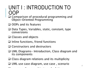 UNIT I : INTRODUCTION TO
OOP
 Comparison of procedural programming and
Object-Oriented Programming
 OOPs and its features
 Data Types, Variables, static, constant, type
conversions
 Classes and objects
 Inline functions, friend functions
 Constructors and destructors
 UML Diagrams- Introduction, Class diagram and
its components
 Class diagram relations and its multiplicity
 UML use case diagram, use case , scenario 2
 