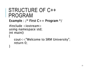 STRUCTURE OF C++
PROGRAM
Example : /* First C++ Program */
#include <iostream>
using namespace std;
int main()
{
cout<<"Welcome to SRM University";
return 0;
}
23
 