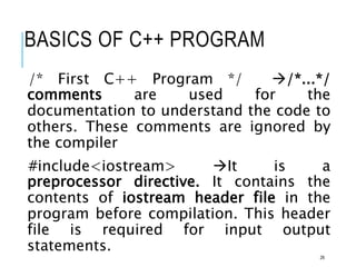 BASICS OF C++ PROGRAM
/* First C++ Program */ /*...*/
comments are used for the
documentation to understand the code to
others. These comments are ignored by
the compiler
#include<iostream> It is a
preprocessor directive. It contains the
contents of iostream header file in the
program before compilation. This header
file is required for input output
statements.
26
 
