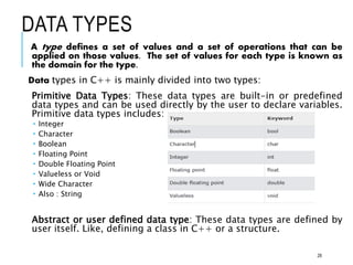 DATA TYPES
A type defines a set of values and a set of operations that can be
applied on those values. The set of values for each type is known as
the domain for the type.
Data types in C++ is mainly divided into two types:
Primitive Data Types: These data types are built-in or predefined
data types and can be used directly by the user to declare variables.
Primitive data types includes:
 Integer
 Character
 Boolean
 Floating Point
 Double Floating Point
 Valueless or Void
 Wide Character
 Also : String
Abstract or user defined data type: These data types are defined by
user itself. Like, defining a class in C++ or a structure.
28
 