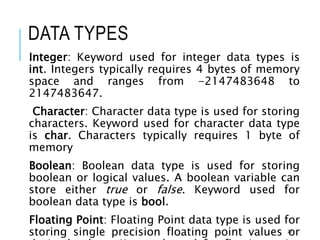 DATA TYPES
Integer: Keyword used for integer data types is
int. Integers typically requires 4 bytes of memory
space and ranges from -2147483648 to
2147483647.
Character: Character data type is used for storing
characters. Keyword used for character data type
is char. Characters typically requires 1 byte of
memory
Boolean: Boolean data type is used for storing
boolean or logical values. A boolean variable can
store either true or false. Keyword used for
boolean data type is bool.
Floating Point: Floating Point data type is used for
storing single precision floating point values or
29
 