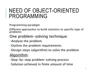 NEED OF OBJECT-ORIENTED
PROGRAMMING
Programming paradigm
Different approaches to build solutions to specific type of
problems
One problem-solving technique:
 Analyze the problem
 Outline the problem requirements
 Design steps (algorithm) to solve the problem
Algorithm:
 Step-by-step problem-solving process
 Solution achieved in finite amount of time
3
 