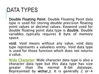 DATA TYPES
Double Floating Point: Double Floating Point data
type is used for storing double precision floating
point values or decimal values. Keyword used for
double floating point data type is double. Double
variables typically requires 8 byte of memory
space.
void: Void means without any value. void data
type represents a valueless entity. Void data type
is used for those function which does not returns
a value.
Wide Character: Wide character data type is also a
character data type but this data type has size
greater than the normal 8-bit datatype.
Represented by wchar_t. It is generally 2 or 4
30
 