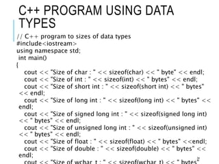 C++ PROGRAM USING DATA
TYPES
// C++ program to sizes of data types
#include<iostream>
using namespace std;
int main()
{
cout << "Size of char : " << sizeof(char) << " byte" << endl;
cout << "Size of int : " << sizeof(int) << " bytes" << endl;
cout << "Size of short int : " << sizeof(short int) << " bytes"
<< endl;
cout << "Size of long int : " << sizeof(long int) << " bytes" <<
endl;
cout << "Size of signed long int : " << sizeof(signed long int)
<< " bytes" << endl;
cout << "Size of unsigned long int : " << sizeof(unsigned int)
<< " bytes" << endl;
cout << "Size of float : " << sizeof(float) << " bytes" <<endl;
cout << "Size of double : " << sizeof(double) << " bytes" <<
endl; 34
 